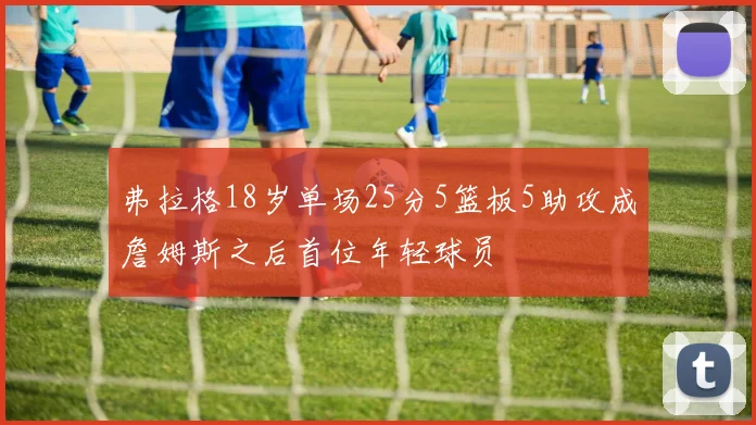 弗拉格18岁单场25分5篮板5助攻成詹姆斯之后首位年轻球员