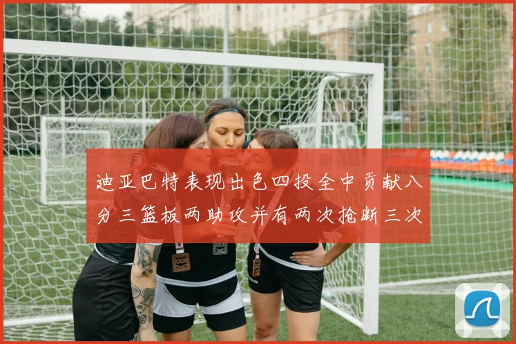 迪亚巴特表现出色四投全中贡献八分三篮板两助攻并有两次抢断三次盖帽