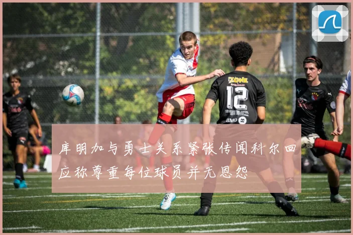库明加与勇士关系紧张传闻科尔回应称尊重每位球员并无恩怨