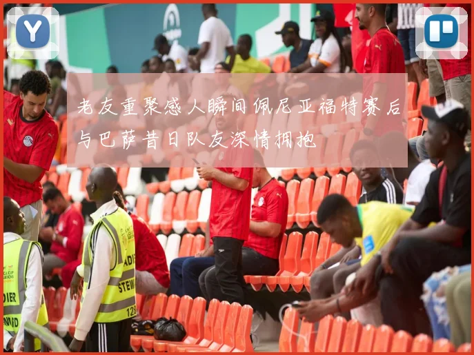 老友重聚感人瞬间佩尼亚福特赛后与巴萨昔日队友深情拥抱