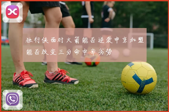 独行侠面对火箭能否逆袭申京加盟能否改变三分命中率劣势