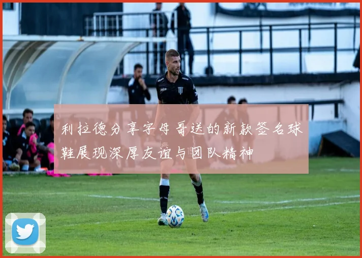利拉德分享字母哥送的新款签名球鞋展现深厚友谊与团队精神