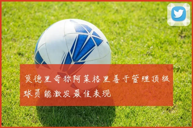 莫德里奇称阿莱格里善于管理顶级球员能激发最佳表现