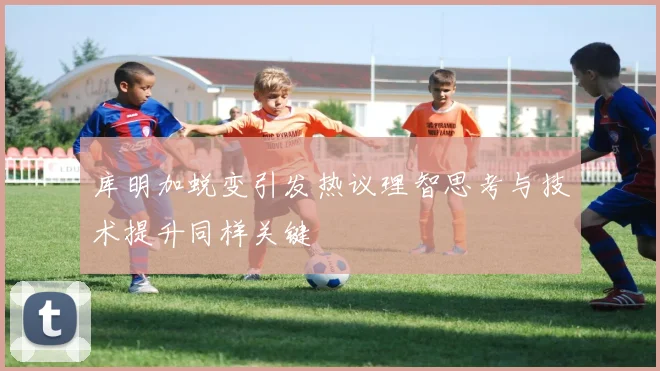 库明加蜕变引发热议理智思考与技术提升同样关键