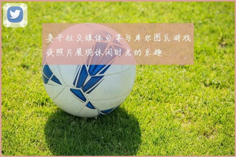妻子社交媒体分享与库尔图瓦游戏夜照片展现休闲时光的乐趣