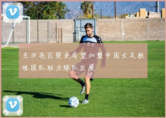 王洪亮区楚良有望加盟中国女足教练团队助力球队发展