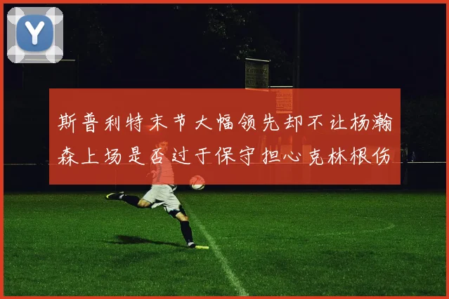 斯普利特末节大幅领先却不让杨瀚森上场是否过于保守担心克林根伤情吗