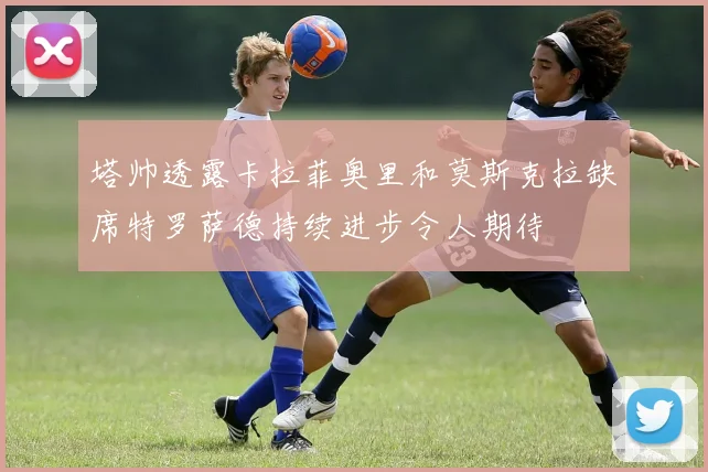 塔帅透露卡拉菲奥里和莫斯克拉缺席特罗萨德持续进步令人期待