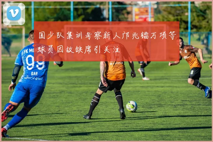 国少队集训考察新人邝兆镭万项等球员因故缺席引关注