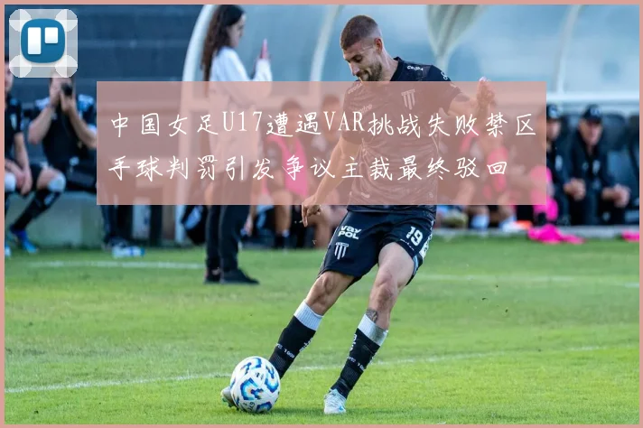 中国女足U17遭遇VAR挑战失败禁区手球判罚引发争议主裁最终驳回