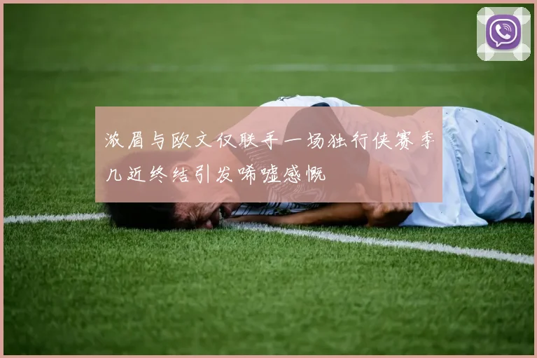 浓眉与欧文仅联手一场独行侠赛季几近终结引发唏嘘感慨