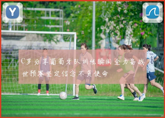 C罗分享葡萄牙队训练瞬间全力备战世预赛坚定信念不负使命