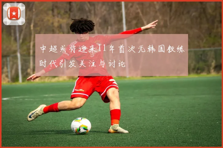 中超或将迎来11年首次无韩国教练时代引发关注与讨论