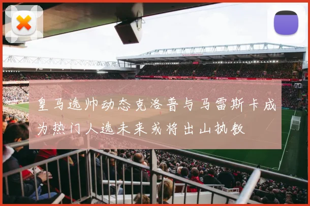 皇马选帅动态克洛普与马雷斯卡成为热门人选未来或将出山执教