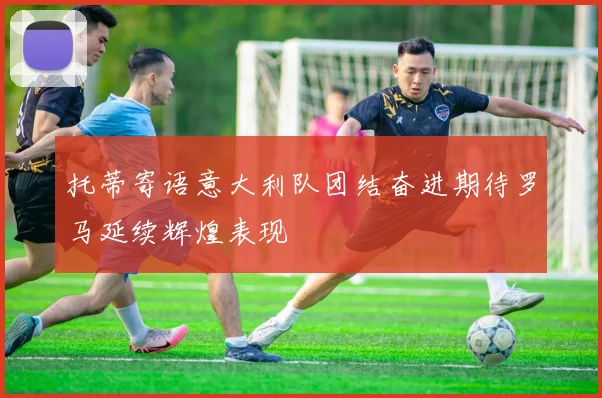 托蒂寄语意大利队团结奋进期待罗马延续辉煌表现