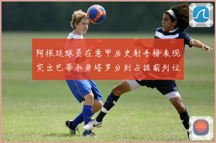 阿根廷球员在意甲历史射手榜表现突出巴蒂和劳塔罗分别占据前列位置